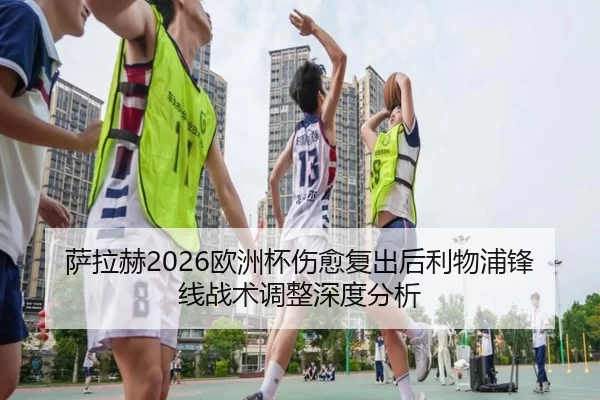 萨拉赫2026欧洲杯伤愈复出后利物浦锋线战术调整深度分析