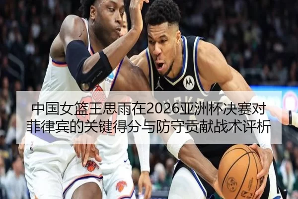 中国女篮王思雨在2026亚洲杯决赛对菲律宾的关键得分与防守贡献战术评析